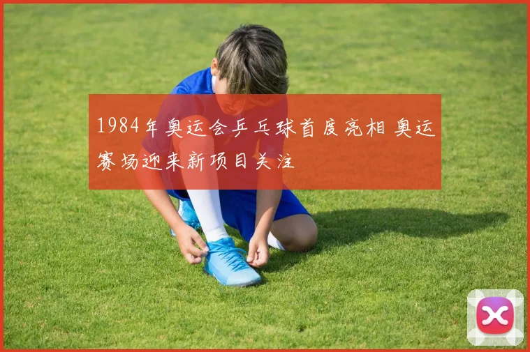 1984年奥运会乒乓球首度亮相 奥运赛场迎来新项目关注