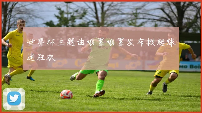 世界杯主题曲哦累哦累发布掀起球迷狂欢