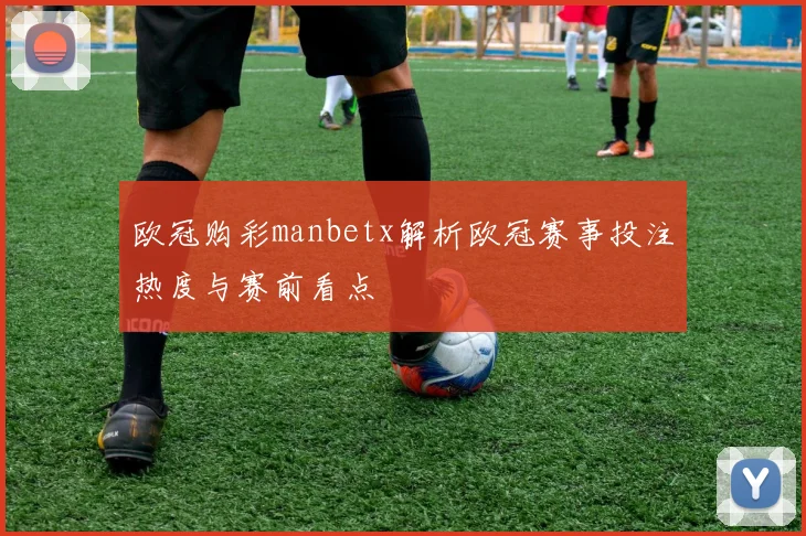欧冠购彩manbetx解析欧冠赛事投注热度与赛前看点