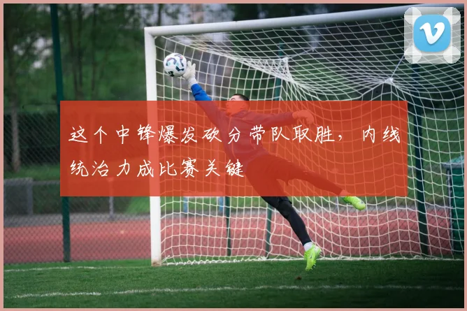 这个中锋爆发砍分带队取胜，内线统治力成比赛关键