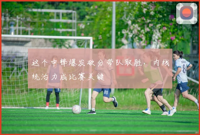 这个中锋爆发砍分带队取胜，内线统治力成比赛关键