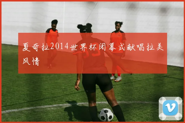 夏奇拉2014世界杯闭幕式献唱拉美风情